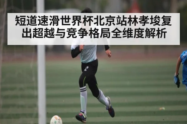 短道速滑世界杯北京站林孝埈复出超越与竞争格局全维度解析 - Leyu