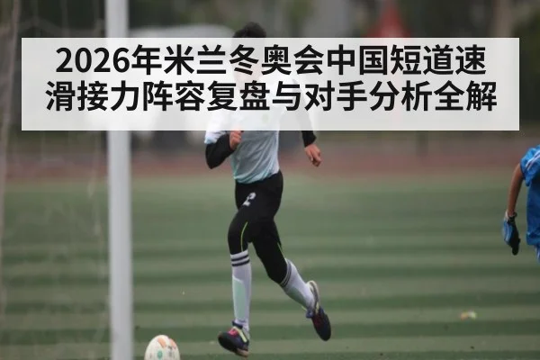 2026年米兰冬奥会中国短道速滑接力阵容复盘与对手分析全解（Leyu）