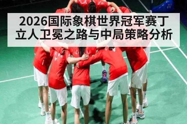 2026国际象棋世界冠军赛丁立人卫冕之路与中局策略分析 - Leyu